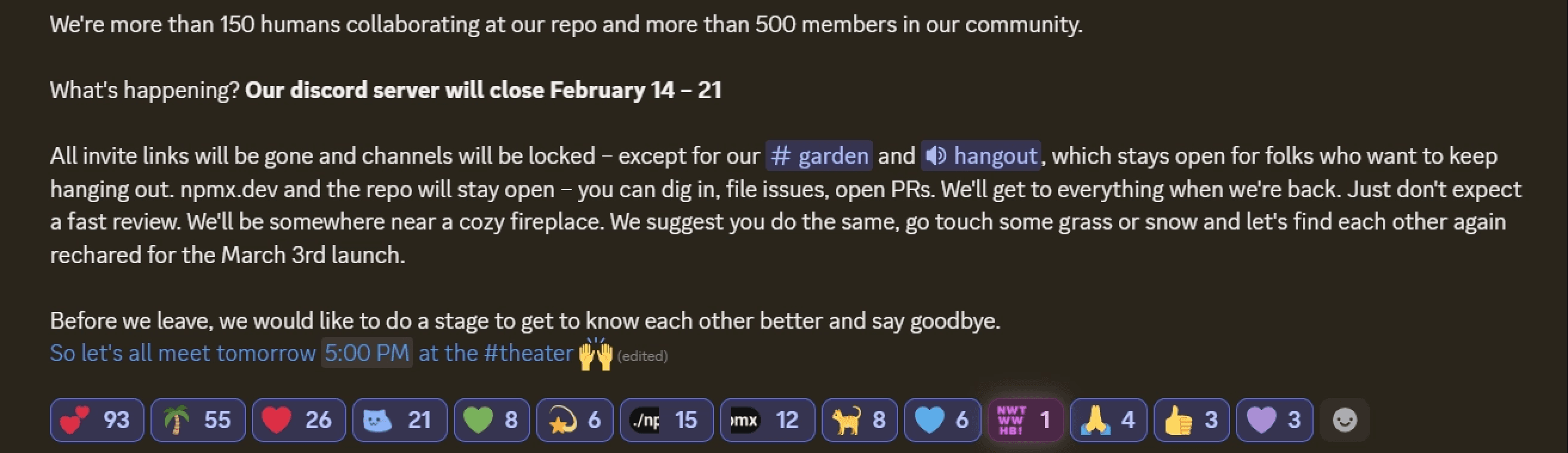 Screenshot of a Discord announcement message with the following text:
We're more than 150 humans collaborating at our repo and more than 500 members in our community.
What's happening? Our discord server will close February 14 β 21
All invite links will be gone and channels will be locked β except for our #garden and π hangout, which stays open for folks who want to keep hanging out. npmx.dev and the repo will stay open β you can dig in, file issues, open PRs. We'll get to everything when we're back. Just don't expect a fast review. We'll be somewhere near a cozy fireplace. We suggest you do the same, go touch some grass or snow and let's find each other again recharged for the March 3rd launch.
Before we leave, we would like to do a stage to get to know each other better and say goodbye.
So let's all meet tomorrow 5:00 PM at the #theater π
At the bottom are reaction emojis with counts, including hearts (93), palm tree (55), red heart (26),